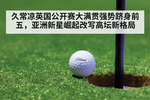 久常凉英国公开赛大满贯强势跻身前五，亚洲新星崛起改写高坛新格局